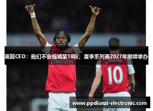 英超CEO：我们不会缩减至18队；夏季系列赛2027年继续举办